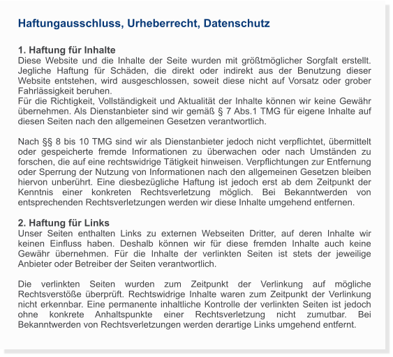 Haftungausschluss, Urheberrecht, Datenschutz  1. Haftung für Inhalte Diese Website und die Inhalte der Seite wurden mit größtmöglicher Sorgfalt erstellt.  Jegliche Haftung für Schäden, die direkt oder indirekt aus der Benutzung dieser Website entstehen, wird ausgeschlossen, soweit diese nicht auf Vorsatz oder grober Fahrlässigkeit beruhen.  Für die Richtigkeit, Vollständigkeit und Aktualität der Inhalte können wir keine Gewähr übernehmen. Als Dienstanbieter sind wir gemäß § 7 Abs.1 TMG für eigene Inhalte auf diesen Seiten nach den allgemeinen Gesetzen verantwortlich.   Nach §§ 8 bis 10 TMG sind wir als Dienstanbieter jedoch nicht verpflichtet, übermittelt oder gespeicherte fremde Informationen zu überwachen oder nach Umständen zu forschen, die auf eine rechtswidrige Tätigkeit hinweisen. Verpflichtungen zur Entfernung oder Sperrung der Nutzung von Informationen nach den allgemeinen Gesetzen bleiben hiervon unberührt. Eine diesbezügliche Haftung ist jedoch erst ab dem Zeitpunkt der Kenntnis einer konkreten Rechtsverletzung möglich. Bei Bekanntwerden von entsprechenden Rechtsverletzungen werden wir diese Inhalte umgehend entfernen.  2. Haftung für Links  Unser Seiten enthalten Links zu externen Webseiten Dritter, auf deren Inhalte wir keinen Einfluss haben. Deshalb können wir für diese fremden Inhalte auch keine Gewähr übernehmen. Für die Inhalte der verlinkten Seiten ist stets der jeweilige Anbieter oder Betreiber der Seiten verantwortlich.  Die verlinkten Seiten wurden zum Zeitpunkt der Verlinkung auf mögliche Rechtsverstöße überprüft. Rechtswidrige Inhalte waren zum Zeitpunkt der Verlinkung nicht erkennbar. Eine permanente inhaltliche Kontrolle der verlinkten Seiten ist jedoch ohne konkrete Anhaltspunkte einer Rechtsverletzung nicht zumutbar. Bei Bekanntwerden von Rechtsverletzungen werden derartige Links umgehend entfernt.