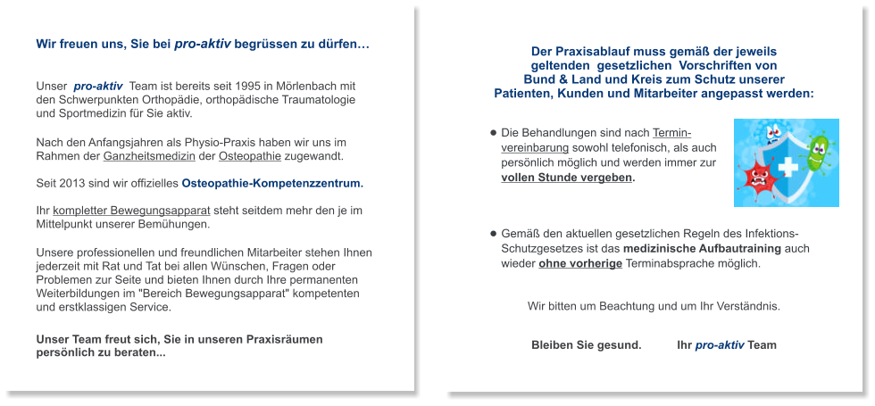 Wir freuen uns, Sie bei pro-aktiv begrüssen zu dürfen…   Unser  pro-aktiv  Team ist bereits seit 1995 in Mörlenbach mit  den Schwerpunkten Orthopädie, orthopädische Traumatologie  und Sportmedizin für Sie aktiv.   Nach den Anfangsjahren als Physio-Praxis haben wir uns im Rahmen der Ganzheitsmedizin der Osteopathie zugewandt.  Seit 2013 sind wir offizielles Osteopathie-Kompetenzzentrum.  Ihr kompletter Bewegungsapparat steht seitdem mehr den je im Mittelpunkt unserer Bemühungen.  Unsere professionellen und freundlichen Mitarbeiter stehen Ihnen jederzeit mit Rat und Tat bei allen Wünschen, Fragen oder Problemen zur Seite und bieten Ihnen durch Ihre permanenten Weiterbildungen im "Bereich Bewegungsapparat" kompetenten  und erstklassigen Service.   Unser Team freut sich, Sie in unseren Praxisräumen persönlich zu beraten...  Der Praxisablauf muss gemäß der jeweils   geltenden  gesetzlichen  Vorschriften von  Bund & Land und Kreis zum Schutz unserer  Patienten, Kunden und Mitarbeiter angepasst werden:   •	Die Behandlungen sind nach Termin-vereinbarung sowohl telefonisch, als auch persönlich möglich und werden immer zur vollen Stunde vergeben. •	Gemäß den aktuellen gesetzlichen Regeln des Infektions-Schutzgesetzes ist das medizinische Aufbautraining auch wieder ohne vorherige Terminabsprache möglich.   Wir bitten um Beachtung und um Ihr Verständnis.   Bleiben Sie gesund.           Ihr pro-aktiv Team