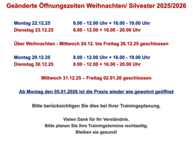 Geänderte Öffnungszeiten Weihnachten/ Silvester 2025/2026   Montag 22.12.25		8.00 - 12.00 Uhr + 16.00 - 19.00 Uhr Dienstag 23.12.25		8.00 - 12.00 + 16.00 - 20.00 Uhr  Über Weihnachten - Mittwoch 24.12. bis Freitag 26.12.25 geschlossen  Montag 29.12.25		8.00 - 12.00 Uhr + 16.00 - 19.00 Uhr Dienstag 30.12.25		8.00 - 12.00 + 16.00 - 20.00 Uhr  Mittwoch 31.12.25 – Freitag 02.01.26 geschlossen  Ab Montag den 05.01.2026 ist die Praxis wieder wie gewohnt geöffnet  Bitte berücksichtigen Sie dies bei Ihrer Trainingsplanung.  Vielen Dank für Ihr Verständnis. Bitte planen Sie Ihre Trainingstermine rechtzeitig. Bleiben sie gesund!
