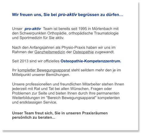 Wir freuen uns, Sie bei pro-aktiv begrüssen zu dürfen…   Unser  pro-aktiv  Team ist bereits seit 1995 in Mörlenbach mit  den Schwerpunkten Orthopädie, orthopädische Traumatologie  und Sportmedizin für Sie aktiv.   Nach den Anfangsjahren als Physio-Praxis haben wir uns im Rahmen der Ganzheitsmedizin der Osteopathie zugewandt.  Seit 2013 sind wir offizielles Osteopathie-Kompetenzzentrum.  Ihr kompletter Bewegungsapparat steht seitdem mehr den je im Mittelpunkt unserer Bemühungen.  Unsere professionellen und freundlichen Mitarbeiter stehen Ihnen jederzeit mit Rat und Tat bei allen Wünschen, Fragen oder Problemen zur Seite und bieten Ihnen durch Ihre permanenten Weiterbildungen im "Bereich Bewegungsapparat" kompetenten  und erstklassigen Service.   Unser Team freut sich, Sie in unseren Praxisräumen persönlich zu beraten...