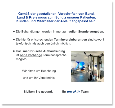 Gemäß der gesetzlichen  Vorschriften von Bund,  Land & Kreis muss zum Schutz unserer Patienten,  Kunden und Mitarbeiter der Ablauf angepasst sein:   •	Die Behandlungen werden immer zur  vollen Stunde vergeben. •	Die hierfür entsprechenden Terminvereinbarungen sind sowohl telefonisch, als auch persönlich möglich. •	Das  medizinische Aufbautraining ist ohne vorherige Terminabsprache möglich.       Wir bitten um Beachtung        und um Ihr Verständnis.                                           Bleiben Sie gesund.           Ihr pro-aktiv Team